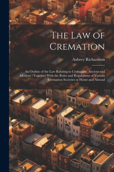 The Law Of Cremation: An Outline Of The Law Relating To Cremation, Ancient And Modern: Together With The Rules And Regulations Of Various Cremation Societies At Home And Abroad