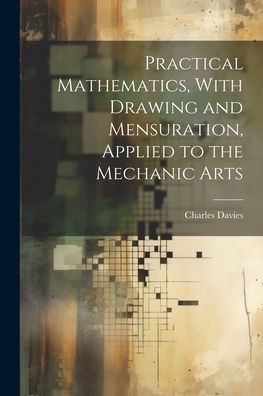 Practical Mathematics, With Drawing And Mensuration, Applied To The Mechanic Arts