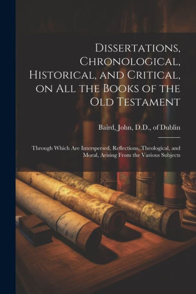 Dissertations, Chronological, Historical, And Critical, On All The Books Of The Old Testament: Through Which Are Interspersed, Reflections, Theological, And Moral, Arising From The Various Subjects