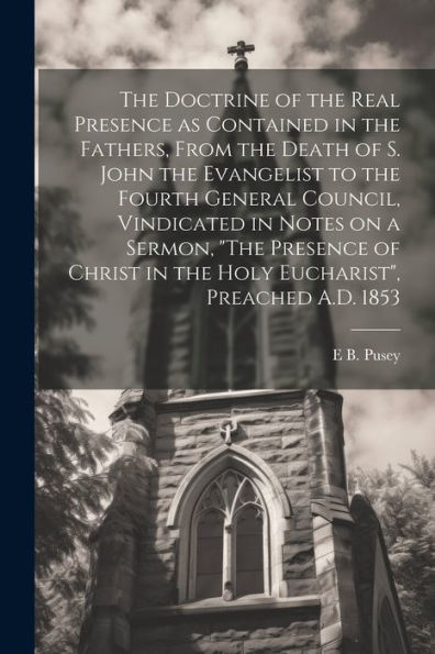 The Doctrine Of The Real Presence As Contained In The Fathers, From The Death Of S. John The Evangelist To The Fourth General Council, Vindicated In ... In The Holy Eucharist", Preached A.D. 1853