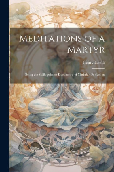 Meditations Of A Martyr: Being The Soliloquies Or Documents Of Christian Perfection