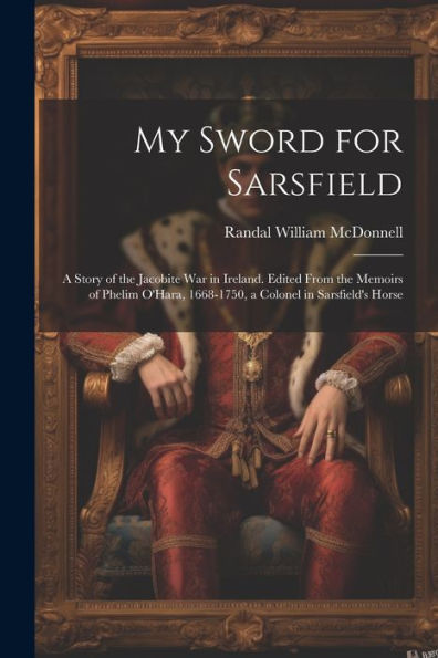 My Sword For Sarsfield; A Story Of The Jacobite War In Ireland. Edited From The Memoirs Of Phelim O'Hara, 1668-1750, A Colonel In Sarsfield's Horse