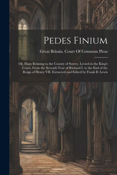 Pedes Finium; Or, Fines Relating To The County Of Surrey, Levied In The King's Court, From The Seventh Year Of Richard I. To The End Of The Reign Of Henry Vii. Extracted And Edited By Frank B. Lewis
