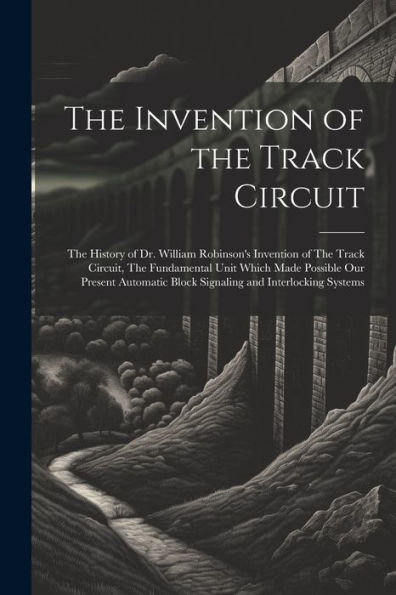 The Invention Of The Track Circuit: The History Of Dr. William Robinson's Invention Of The Track Circuit, The Fundamental Unit Which Made Possible Our ... Block Signaling And Interlocking Systems
