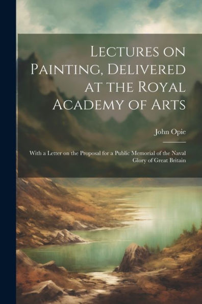 Lectures On Painting, Delivered At The Royal Academy Of Arts: With A Letter On The Proposal For A Public Memorial Of The Naval Glory Of Great Britain