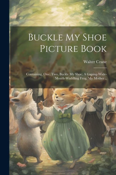 Buckle My Shoe Picture Book; Containing, One, Two, Buckle My Shoe; A Gaping-Wide-Mouth-Waddling Frog, My Mother ..