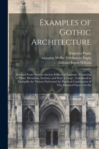 Examples Of Gothic Architecture: Selected From Various Ancient Edifices In England; Consisting Of Plans, Elevations, Sections, And Parts At Large; ... Construction Of This Admired Class Of Archit - 9781021454386