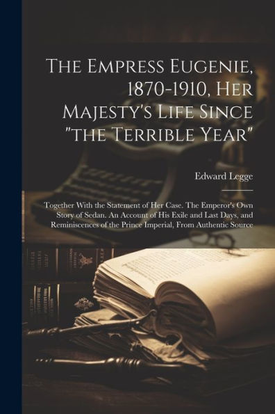 The Empress Eugenie, 1870-1910, Her Majesty's Life Since "The Terrible Year"; Together With The Statement Of Her Case. The Emperor's Own Story Of ... Of The Prince Imperial, From Authentic Source