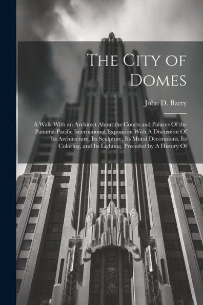 The City Of Domes: A Walk With An Architect About The Courts And Palaces Of The Panama-Pacific International Exposition With A Discussion Of Its ... And Its Lighting, Preceded By A History Of
