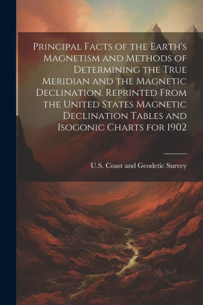 Principal Facts Of The Earth's Magnetism And Methods Of Determining The True Meridian And The Magnetic Declination. Reprinted From The United States ... Tables And Isogonic Charts For 1902