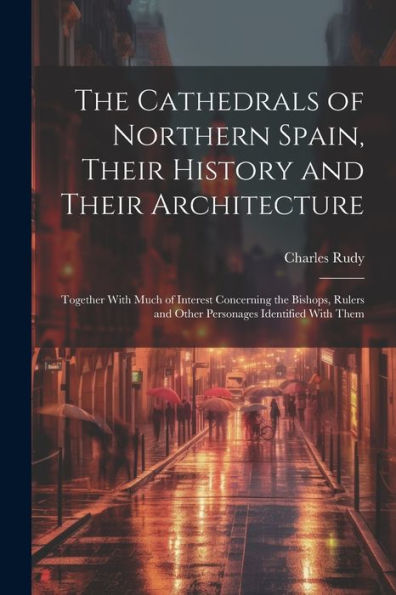 The Cathedrals Of Northern Spain, Their History And Their Architecture; Together With Much Of Interest Concerning The Bishops, Rulers And Other Personages Identified With Them