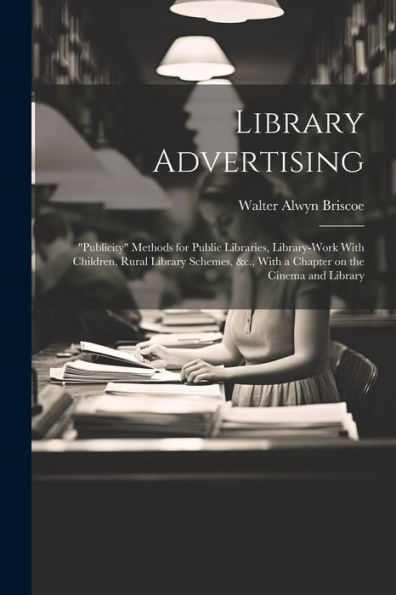 Library Advertising; "Publicity" Methods For Public Libraries, Library-Work With Children, Rural Library Schemes, &C., With A Chapter On The Cinema And Library