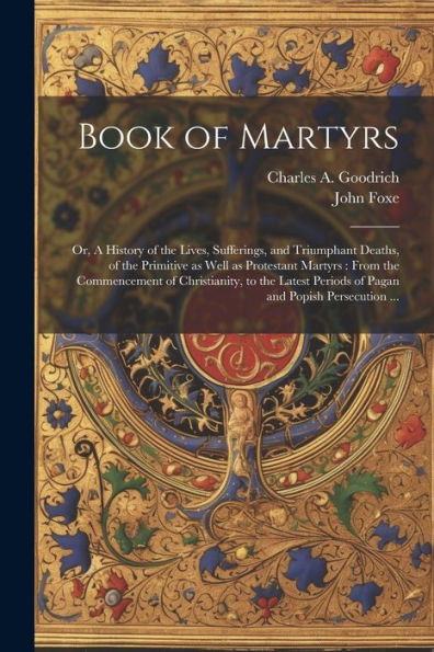 Book Of Martyrs: Or, A History Of The Lives, Sufferings, And Triumphant Deaths, Of The Primitive As Well As Protestant Martyrs: From The Commencement ... Periods Of Pagan And Popish Persecution ...