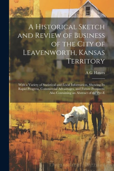 A Historical Sketch And Review Of Business Of The City Of Leavenworth, Kansas Territory; With A Variety Of Statistical And Local Information, Showing ... Also Containing An Abstract Of The Pre-E