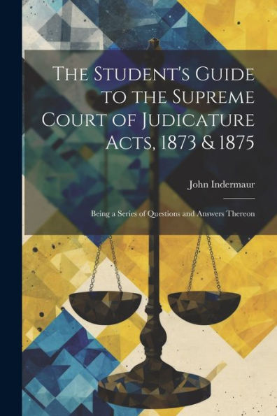 The Student's Guide To The Supreme Court Of Judicature Acts, 1873 & 1875; Being A Series Of Questions And Answers Thereon