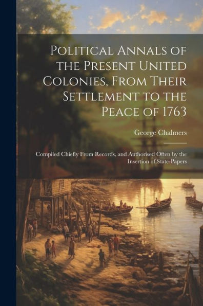 Political Annals Of The Present United Colonies, From Their Settlement To The Peace Of 1763: Compiled Chiefly From Records, And Authorised Often By The Insertion Of State-Papers