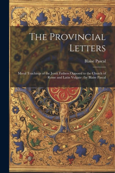 The Provincial Letters: Moral Teachings Of The Jesuit Fathers Opposed To The Church Of Rome And Latin Vulgate /By Blaise Pascal