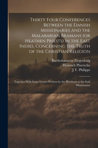 Thirty Four Conferences Between The Danish Missionaries And The Malabarian Bramans (Or Heathen Priests) In The East Indies, Concerning The Truth Of ... By The Heathens To The Said Missionaries