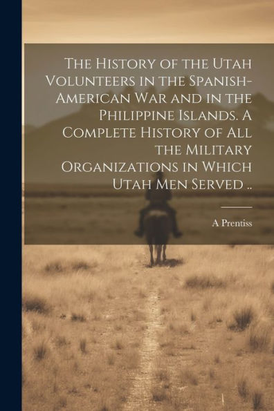 The History Of The Utah Volunteers In The Spanish-American War And In The Philippine Islands. A Complete History Of All The Military Organizations In Which Utah Men Served ..