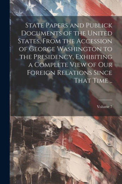 State Papers And Publick Documents Of The United States, From The Accession Of George Washington To The Presidency, Exhibiting A Complete View Of Our Foreign Relations Since That Time ..; Volume 7