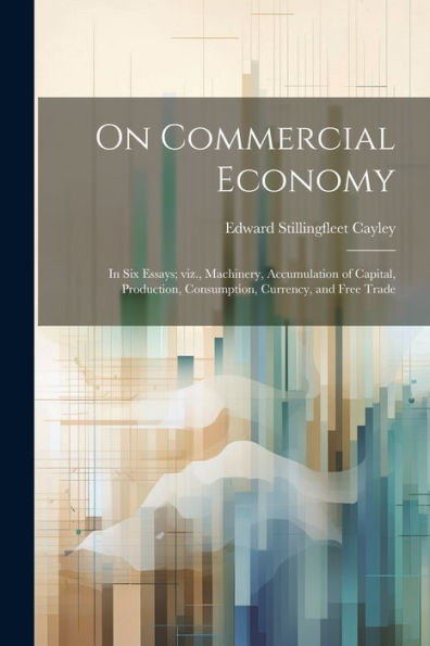On Commercial Economy: In Six Essays; Viz., Machinery, Accumulation Of Capital, Production, Consumption, Currency, And Free Trade