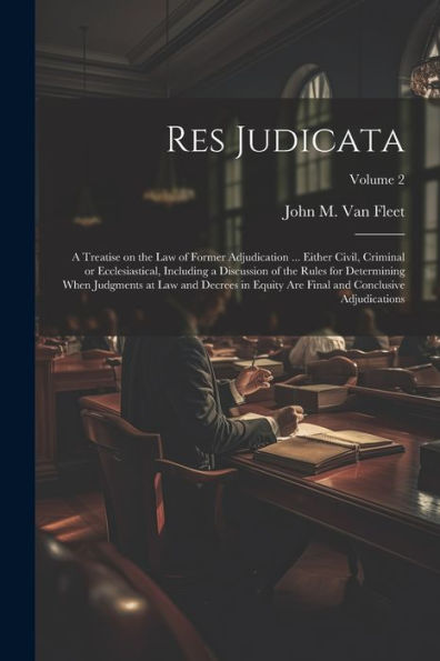 Res Judicata; A Treatise On The Law Of Former Adjudication ... Either Civil, Criminal Or Ecclesiastical, Including A Discussion Of The Rules For ... Final And Conclusive Adjudications; Volume 2
