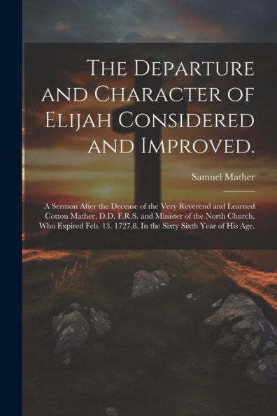 The Departure And Character Of Elijah Considered And Improved.: A Sermon After The Decease Of The Very Reverend And Learned Cotton Mather, D.D. F.R.S. ... 1727,8. In The Sixty Sixth Year Of His Age.