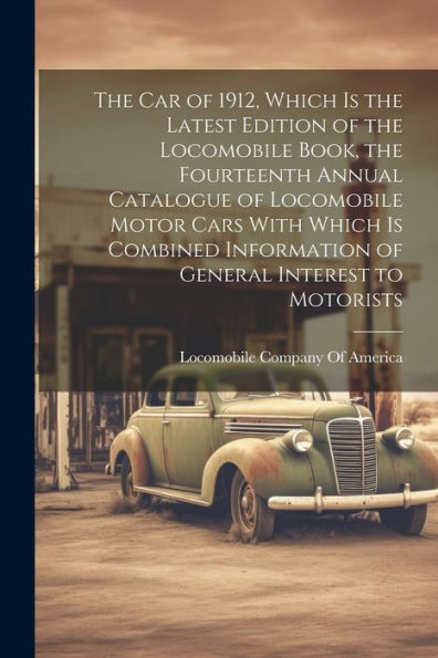 The Car Of 1912, Which Is The Latest Edition Of The Locomobile Book, The Fourteenth Annual Catalogue Of Locomobile Motor Cars With Which Is Combined Information Of General Interest To Motorists