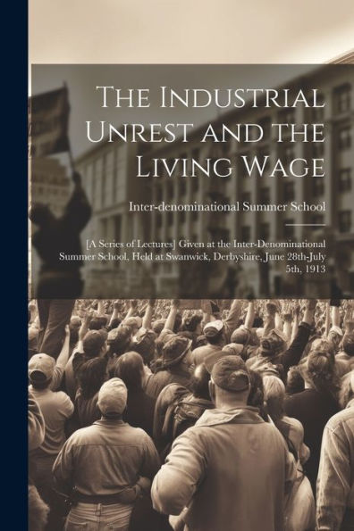 The Industrial Unrest And The Living Wage: [A Series Of Lectures] Given At The Inter-Denominational Summer School, Held At Swanwick, Derbyshire, June 28Th-July 5Th, 1913
