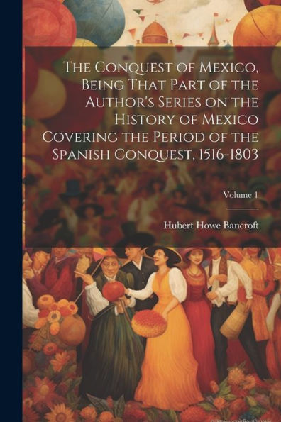 The Conquest Of Mexico, Being That Part Of The Author's Series On The History Of Mexico Covering The Period Of The Spanish Conquest, 1516-1803; Volume 1
