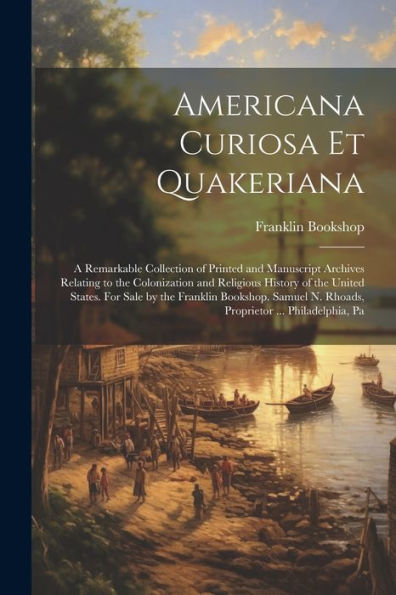 Americana Curiosa Et Quakeriana; A Remarkable Collection Of Printed And Manuscript Archives Relating To The Colonization And Religious History Of The ... N. Rhoads, Proprietor ... Philadelphia, Pa