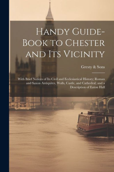 Handy Guide-Book To Chester And Its Vicinity; With Brief Notices Of Its Civil And Ecclesiastical History; Roman And Saxon Antiquites, Walls, Castle, And Cathedral; And A Description Of Eaton Hall