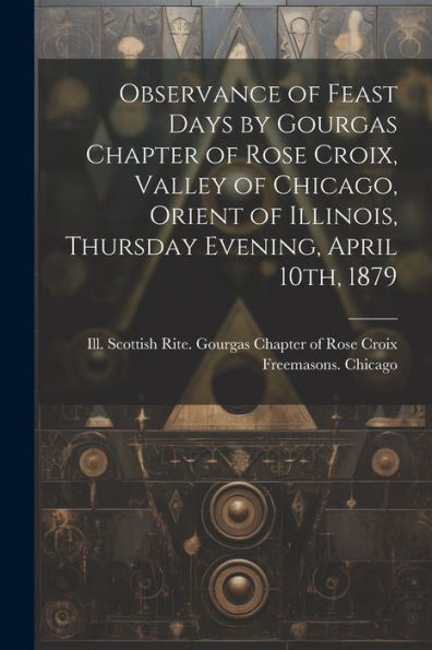 Observance Of Feast Days By Gourgas Chapter Of Rose Croix, Valley Of Chicago, Orient Of Illinois, Thursday Evening, April 10Th, 1879