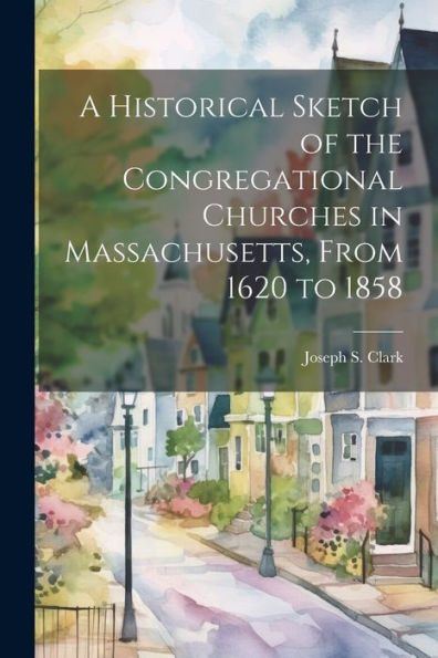 A Historical Sketch Of The Congregational Churches In Massachusetts, From 1620 To 1858