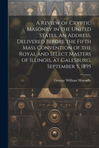 A Review Of Cryptic Masonry In The United States. An Address, Delivered Before The Fifth Mass Convention Of The Royal And Select Masters Of Illinois, At Galesburg, September 5, 1895