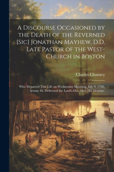 A Discourse Occasioned By The Death Of The Reverned [Sic] Jonathan Mayhew, D.D. Late Pastor Of The West-Church In Boston: Who Departed This Life On ... Delivered The Lord's-Day After His Decease.