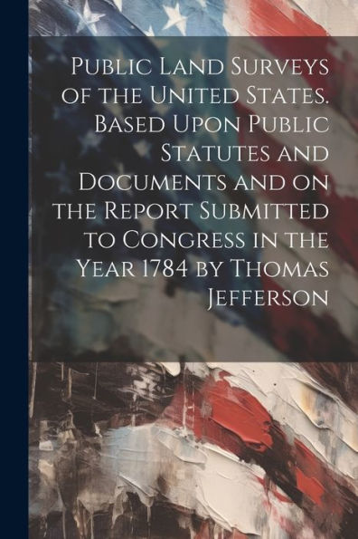 Public Land Surveys Of The United States. Based Upon Public Statutes And Documents And On The Report Submitted To Congress In The Year 1784 By Thomas Jefferson