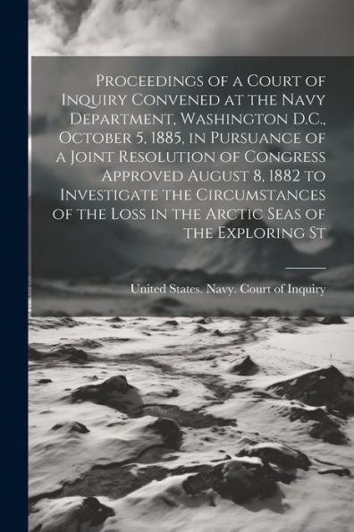 Proceedings Of A Court Of Inquiry Convened At The Navy Department, Washington D.C., October 5, 1885, In Pursuance Of A Joint Resolution Of Congress ... Loss In The Arctic Seas Of The Exploring St