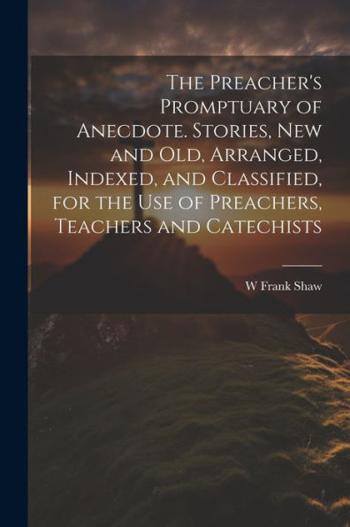 The Preacher's Promptuary Of Anecdote. Stories, New And Old, Arranged, Indexed, And Classified, For The Use Of Preachers, Teachers And Catechists