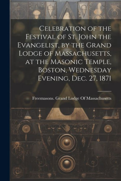 Celebration Of The Festival Of St. John The Evangelist, By The Grand Lodge Of Massachusetts, At The Masonic Temple, Boston, Wednesday Evening, Dec. 27, 1871