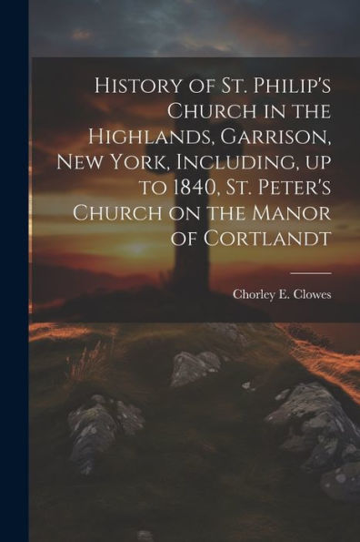 History Of St. Philip's Church In The Highlands, Garrison, New York, Including, Up To 1840, St. Peter's Church On The Manor Of Cortlandt