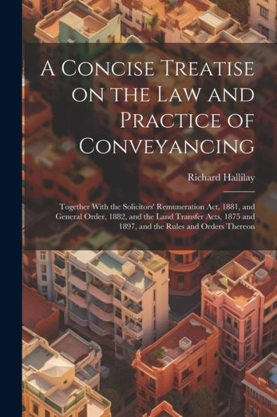 A Concise Treatise On The Law And Practice Of Conveyancing: Together With The Solicitors' Remuneration Act, 1881, And General Order, 1882, And The ... And 1897, And The Rules And Orders Thereon