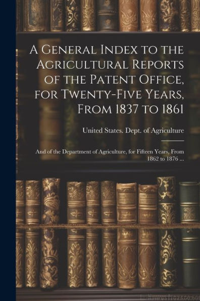 A General Index To The Agricultural Reports Of The Patent Office, For Twenty-Five Years, From 1837 To 1861; And Of The Department Of Agriculture, For Fifteen Years, From 1862 To 1876 ...