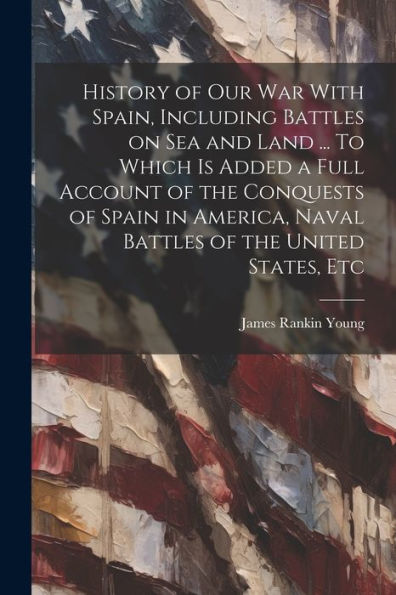 History Of Our War With Spain, Including Battles On Sea And Land ... To Which Is Added A Full Account Of The Conquests Of Spain In America, Naval Battles Of The United States, Etc