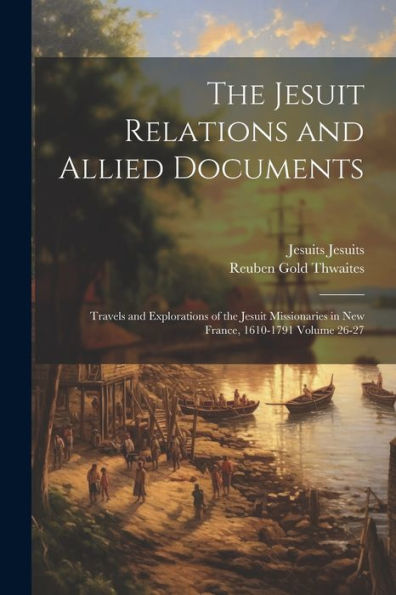 The Jesuit Relations And Allied Documents: Travels And Explorations Of The Jesuit Missionaries In New France, 1610-1791 Volume 26-27