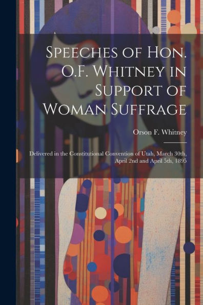 Speeches Of Hon. O.F. Whitney In Support Of Woman Suffrage: Delivered In The Constitutional Convention Of Utah, March 30Th, April 2Nd And April 5Th, 1895