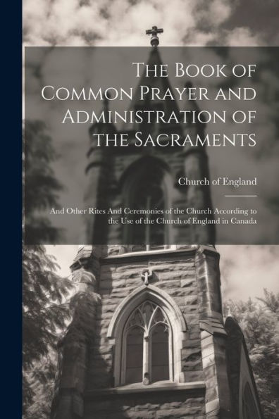 The Book Of Common Prayer And Administration Of The Sacraments: And Other Rites And Ceremonies Of The Church According To The Use Of The Church Of England In Canada