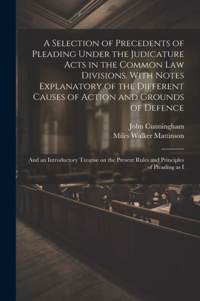 A Selection Of Precedents Of Pleading Under The Judicature Acts In The Common Law Divisions. With Notes Explanatory Of The Different Causes Of Action ... Present Rules And Principles Of Pleading As I