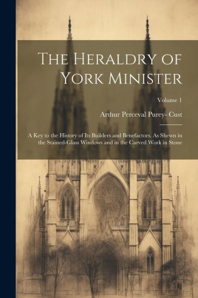 The Heraldry Of York Minister; A Key To The History Of Its Builders And Benefactors. As Shewn In The Stained-Glass Windows And In The Carved Work In Stone; Volume 1