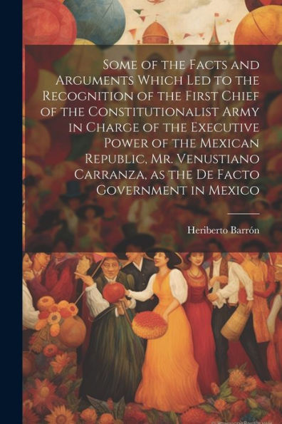 Some Of The Facts And Arguments Which Led To The Recognition Of The First Chief Of The Constitutionalist Army In Charge Of The Executive Power Of The ... As The De Facto Government In Mexico